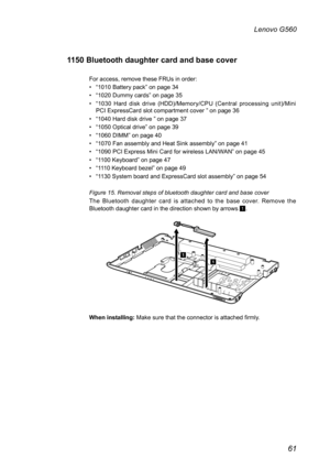 Page 6561
Lenovo G560
1150 Bluetooth daughter card and base cover
For access, remove these FRUs in order:
• “1010 Battery pack” on page 34
• “1020 Dummy cards” on page 35 
• “1030  Hard  disk  drive  (HDD)/Memory/CPU  (Central  processing  unit)/Mini PCI ExpressCard slot compartment cover ” on page 36
• “1040 Hard disk drive ” on page 37
• “1050 Optical drive” on page 39
• “1060 DIMM” on page 40
• “1070 Fan assembly and Heat Sink assembly” on page 41
• “1090 PCI Express Mini Card for wireless LAN/WAN” on page...