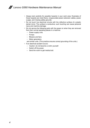 Page 84
Lenovo G560 Hardware Maintenance Manual
Always  look  carefully  for  possible  hazards  in  your  work  area.  Examples  of • these hazards are moist floors, nongrounded power extension cables, power surges, and missing safety grounds. 
Do  not  touch  live  electrical  circuits  with  the  reflective  surface  of  a  plastic • dental  mirror.  The  surface  is  conductive;  such  touching  can  cause  personal injury and machine damage.
Do not service the following parts with the power on when they...