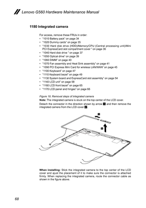 Page 7268
Lenovo G560 Hardware Maintenance Manual
1180 Integrated camera
For access, remove these FRUs in order:
• “1010 Battery pack” on page 34
• “1020 Dummy cards” on page 35 
• “1030  Hard  disk  drive  (HDD)/Memory/CPU  (Central  processing  unit)/Mini PCI ExpressCard slot compartment cover ” on page 36
• “1040 Hard disk drive ” on page 37
• “1050 Optical drive” on page 39
• “1060 DIMM” on page 40
• “1070 Fan assembly and Heat Sink assembly” on page 41
• “1090 PCI Express Mini Card for wireless LAN/WAN” on...