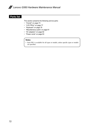 Page 76
72
Lenovo G560 Hardware Maintenance Manual

Parts list
This section presents the following service parts:
• “Overall” on page 73
• “LCD FRUs” on page 77
• “Keyboard” on page 79
• “Miscellaneous parts” on page 81
• “AC adapters” on page 82
• “Power cords” on page 83
Notes:
•	 Each	 FRU 	 is 	 available 	 for 	 all 	 types 	 or 	 models, 	 unless 	 specific 	 types 	 or 	 models 	
are 	 specified. 