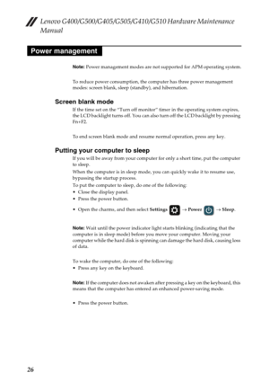 Page 30Lenovo G400/G500/G405/G505/G410/G510 Hardware Maintenance 
Manual
26
Note: Power management modes are not supported for APM operating system.
To reduce power consumption, the computer has three power management 
modes: screen blank, sleep (standby), and hibernation.
Screen blank mode
If the time set on the “Turn off monitor” timer in the operating system expires, 
the LCD backlight turns off. You can also turn off the LCD backlight by pressing 
Fn+F2.
To end screen blank mode and resume normal operation,...