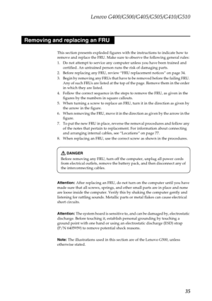 Page 39Lenovo G400/G500/G405/G505/G410/G510
35
This section presents exploded figures with the instructions to indicate how to 
remove and replace the FRU. Make sure to observe the following general rules:
1. Do not attempt to service any computer unless you have been trained and 
certified. An untrained person runs the risk of damaging parts.
2. Before replacing any FRU, review “FRU replacement notices” on page 34.
3. Begin by removing any FRUs that have to be removed before the failing FRU. 
Any of such FRUs...