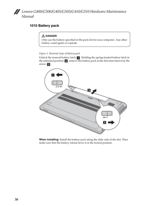 Page 40Lenovo G400/G500/G405/G505/G410/G510 Hardware Maintenance 
Manual
361010 Battery pack
Figure 1. Removal steps of battery pack
Unlock the manual battery latch  . Holding the spring-loaded battery latch in 
the unlocked position  , remove the battery pack in the direction shown by the 
arrow .
When installing: Install the battery pack along the slide rails of the slot. Then 
make sure that the battery release lever is in the locked position.
DANGER
Only use the battery specified in the parts list for your...