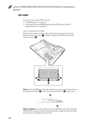 Page 48Lenovo G400/G500/G405/G505/G410/G510 Hardware Maintenance 
Manual
441060 DIMM
For access, remove these FRUs in order:
 “1010 Battery pack” on page 36
 “1030 Hard disk drive(HDD)/Memory/Mini PCI Express Card slot 
compartment cover” on page 38
Figure 6. Removal steps of DIMM
Release the two latches on both edges of the socket at the same time in the 
direction shown by arrows  , and then unplug the DIMM in the direction 
shown by arrow  .
Note: If only one DIMM is used on the computer you are servicing,...