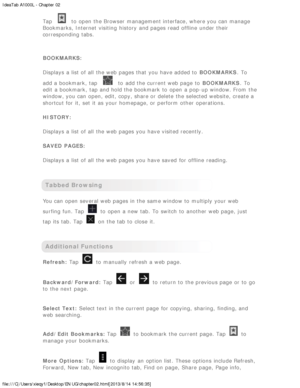 Page 12IdeaTab A1000L - Chapter 02
file:///C|/Users/xieqy1/Desktop/EN UG/chapter02.html[2013/8/14 14:56:35]
Tap  to  open the Browser  management interface, where you can manage
Bookmarks, Internet visiting  history  and pages read offline  under their
corresponding tabs.
 
BOOKMARKS:
Displays a list of all  the web pages that you have added to   BOOKMARKS.  To
add a bookmark, tap 
 to  add the current web page  to   BOOKMARKS.  To
edit a bookmark, tap and hold the bookmark to  open a pop-up window. From  the...