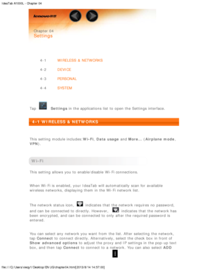 Page 18IdeaTab A1000L - Chapter 04
file:///C|/Users/xieqy1/Desktop/EN UG/chapter04.html[2013/8/14 14:57:00]
 
 Chapter 04
 
Settings
 
 
4-1 WIRELESS  &  NETWORKS
4-2 DEVICE
4-3 PERSONAL
4-4 SYSTEM
 
Tap
  Settings  in the applications  list to  open the Settings interface.
 
4-1 WIRELESS  & NETWORKS
 
This setting  module includes: Wi-Fi, Data usage  and More...  (Airplane mode ,
VPN ).
 
Wi-Fi
This setting  allows you to  enable/disable  Wi-Fi connections.
When Wi-Fi is  enabled, your IdeaTab  will...