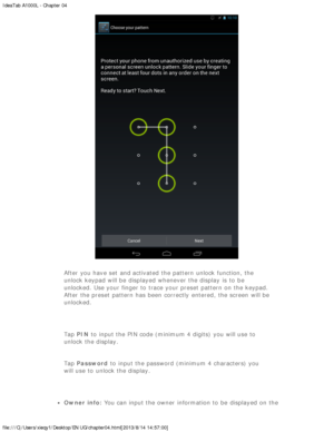 Page 22IdeaTab A1000L - Chapter 04
file:///C|/Users/xieqy1/Desktop/EN UG/chapter04.html[2013/8/14 14:57:00]
After you have set  and activated the pattern unlock function, the
unlock keypad will be  displayed  whenever the display  is  to  be
unlocked. Use your finger to  trace your preset  pattern on the keypad.
After the preset  pattern has been  correctly  entered,  the screen  will be
unlocked.
  Tap PIN to  input the PIN code (minimum 4 digits)  you will use to
unlock the display.
Tap  Password  to  input...