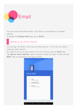 Page 12Email
You can receive  and  send emails if your device is connected to  a wireless
network.
To  access the Google  Email  app, go to  Gmail.
Setting up an Email account
You can sign into Email  if you have an email account. If  not, you will need to
create an email account.
You need to  set up an email account  the first  time you use the  Gmail app.
Tap  Add  an email address , select the type of email you want to  add, and  tap
NEXT . Set up according to  the page prompts. 