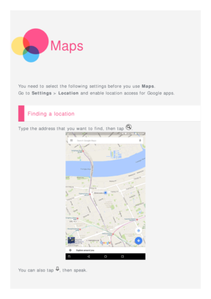 Page 14Maps
You need to  select the following  settings before you use Maps.
Go to   Settings  > Location  and  enable location access for Google apps.
Finding a location
Type the address that  you want to  find, then tap .
You can also tap , then speak.
 
  