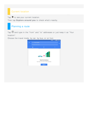 Page 15 
Current location
Tap  to  see your current location.
Then tap  Explore around you  to  check  whats  nearby.
Planning a route
Tap  and  type in the from and  to addresses  or just keep it  as Your
location.
Choose the travel mode, by car, by bus, or on foot. 