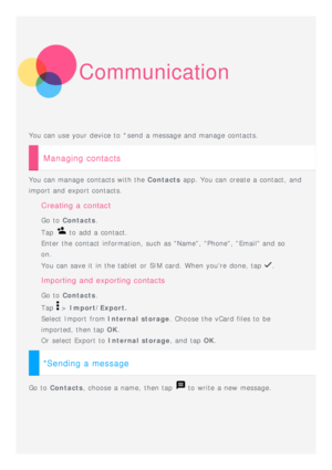 Page 16Communication
You can use your device to  *send  a message and  manage contacts.
Managing contacts
You can manage contacts with the Contacts app. You can create a contact, and
import and  export contacts.
Creating  a  contact
Go to   Contacts .
Tap 
 to  add  a contact.
Enter the contact information, such as Name, Phone, Email and  so
on. 
You can save it  in the tablet  or SIM card. When youre  done, tap 
.
Importing  and  exporting  contacts
Go to   Contacts .
Tap 
 >  Import/Export.
Select  Import...