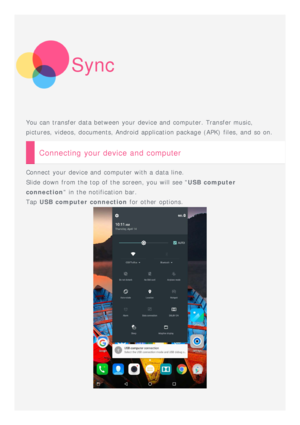 Page 18Sync
You can transfer data between your device and  computer. Transfer music,
pictures, videos, documents, Android application package (APK)  files, and  so on.
Connecting your device and computer
Connect your device and  computer with a data line.
Slide down from the top of the screen, you will see USB computer
connection  in the notification bar.
Tap  USB computer connection  for other  options.
 
  