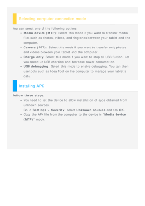 Page 19 
Selecting computer connection mode
You can select one  of the following  options
Media device (MTP): Select  this  mode if you want to  transfer media
files such as photos, videos, and  ringtones between your tablet  and  the
computer.
Camera (PTP) : Select  this  mode if you want to  transfer only photos
and  videos between your tablet  and  the computer.
Charge  only : Select  this  mode if you want to  stop  all USB fuction. Let
you speed up USB charging and  decrease power consumption.
USB...