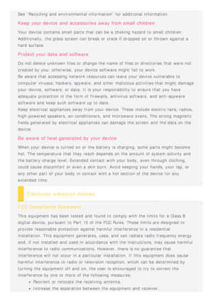 Page 23See “Recycling and  environmental information” for additional information.
Keep  your  device  and  accessories  away  from small  children
Your device contains small parts that  can be a choking hazard to  small children.
Additionally,  the glass  screen  can break or crack if dropped on or thrown against a
hard surface.
Protect  your  data  and  software
Do not delete  unknown files or change the name  of files or directories  that  were not
created by you; otherwise,  your device software might fail...