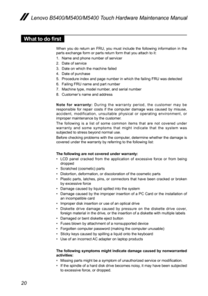 Page 2420
Lenovo B5400/M5400/M5400 Touch Hardware Maintenance Manual
What to do first
When you do return an FRU, you must include the following information in the parts exchange form or parts return form that you attach to it:
1. Name and phone number of servicer
2. Date of service
3. Date on which the machine failed
4. Date of purchase
5. Procedure index and page number in which the failing FRU was detected 
6. Failing FRU name and part number
7. Machine type, model number, and serial number
8. Customer’s name...