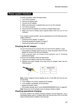 Page 2521
General checkout 
Power system checkout
To verify a symptom, follow the steps below:
1. Turn off the computer.
2. Remove the battery pack.
3. Connect the AC adapter.
4. Make sure that power is supplied when you turn on the computer.
5. Turn off the computer.
6. Disconnect the AC adapter and install the charged battery pack.
7. Make sure that the battery pack supplies power when you turn on the computer.
If you suspect a power problem, see the appropriate one of the following\
 power supply checkouts:...