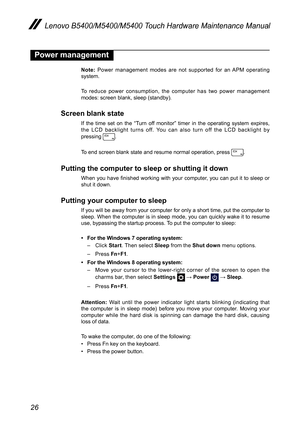 Page 3026
Lenovo B5400/M5400/M5400 Touch Hardware Maintenance Manual
Power management
Note: Power management modes are not supported for an APM operating system.
To reduce power consumption, the computer has two power management modes: screen blank, sleep (standby).
Screen blank state
If the time set on the “Turn off monitor” timer in the operating system expires, the LCD backlight turns off. You can also turn off the LCD backlight by  pressing .
To end screen blank state and resume normal operation, press ....