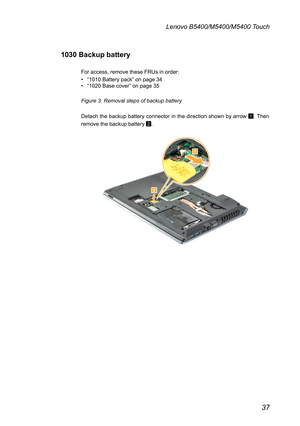 Page 4137
Lenovo B5400/M5400/M5400 Touch
1030 Backup battery
For access, remove these FRUs in order:
• “1010 Battery pack” on page 34• “1020 Base cover” on page 35
Figure 3. Removal steps of backup battery
Detach the backup battery connector in the direction shown by arrow 1. Then 
remove the backup battery 2.

 