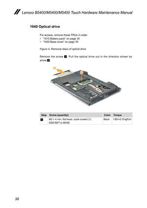 Page 4238
Lenovo B5400/M5400/M5400 Touch Hardware Maintenance Manual
1040 Optical drive
For access, remove these FRUs in order:
• “1010 Battery pack” on page 34• “1020 Base cover” on page 35
Figure 4. Removal steps of optical drive
Remove the screw 1. Pull the optical drive out in the direction shown by  
arrow 2. 


StepScrew (quantity)ColorTorque
1M2 × 4 mm, flat-head, nylok-coated (1)ODD BKT to BASEBlack1.85+/-0.15 kgf*cm 