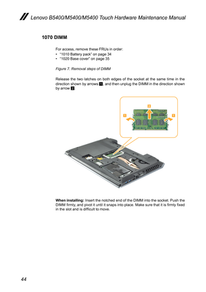 Page 4844
Lenovo B5400/M5400/M5400 Touch Hardware Maintenance Manual
1070 DIMM
For access, remove these FRUs in order: 
• “1010 Battery pack” on page 34• “1020 Base cover” on page 35
Figure 7. Removal steps of DIMM 
Release the two latches on both edges of the socket at the same time in the direction shown by arrows 1, and then unplug the DIMM in the direction shown by arrow 2.


When installing: Insert the notched end of the DIMM into the socket. Push the DIMM firmly, and pivot it until it snaps into place....