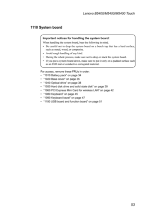 Page 5753
Lenovo B5400/M5400/M5400 Touch
111 0  System board
Important notices for handling the system board:
When	handling	the	system	board,	bear	the	following	in	mind.
•	 Be	careful 	not 	to 	drop 	the 	system 	board 	on 	a 	bench 	top 	that 	has	 a	hard 	surface, 	
such	as	metal,	wood,	or	composite.
•	 Avoid	rough	handling	of	any	kind.
•	 During	the	whole	process,	make	sure	not	to	drop	or	stack	the	system	board.
•	 If	 you	put	a	system	 board	down,	 make	sure	to	put	 it	only	 on	a	padded	 surface	such	
as	an...