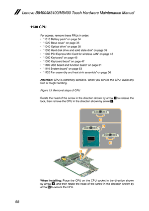 Page 6258
Lenovo B5400/M5400/M5400 Touch Hardware Maintenance Manual
1130 CPU
For access, remove these FRUs in order:
• “1010 Battery pack” on page 34
• “1020 Base cover” on page 35
• “1040 Optical drive” on page 38
• “1050 Hard disk drive and solid state disk” on page 39
• “1060 PCI Express Mini Card for wireless LAN” on page 42
• “1080 Keyboard” on page 45
• “1090 Keyboard bezel” on page 47
• “1100 USB board and function board” on page 51
• “1110 System board” on page 53
• “1120 Fan assembly and heat sink...