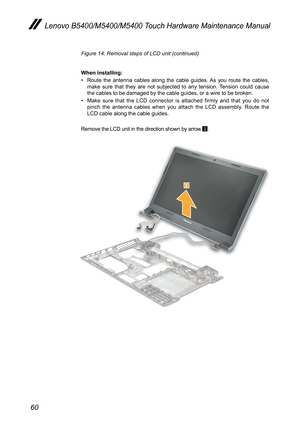 Page 6460
Lenovo B5400/M5400/M5400 Touch Hardware Maintenance Manual
Figure 14. Removal steps of LCD unit (continued)
When installing:
• Route the antenna cables along the cable guides. As you route the cables, make sure that they are not subjected to any tension. Tension could cause the cables to be damaged by the cable guides, or a wire to be broken.
• Make sure that the LCD connector is attached firmly and that you do not pinch the antenna cables when you attach the LCD assembly. Route the LCD cable along...