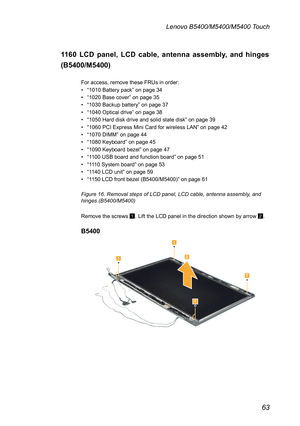 Page 6763
Lenovo B5400/M5400/M5400 Touch
1160 LCD panel, LCD cable, antenna assembly, and hinges 
(B5400/M5400)
For access, remove these FRUs in order: 
• “1010 Battery pack” on page 34
• “1020 Base cover” on page 35
• “1030 Backup battery” on page 37
• “1040 Optical drive” on page 38
• “1050 Hard disk drive and solid state disk” on page 39
• “1060 PCI Express Mini Card for wireless LAN” on page 42
• “1070 DIMM” on page 44
• “1080 Keyboard” on page 45
• “1090 Keyboard bezel” on page 47
• “1100 USB board and...