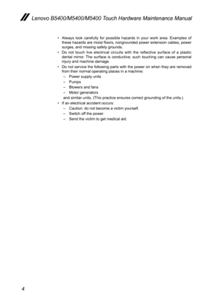 Page 84
Lenovo B5400/M5400/M5400 Touch Hardware Maintenance Manual
• Always look carefully for possible hazards in your work area. Examples of these hazards are moist floors, nongrounded power extension cables, power surges, and missing safety grounds. 
• Do not touch live electrical circuits with the reflective surface of a plastic dental mirror. The surface is conductive; such touching can cause personal injury and machine damage.
• Do not service the following parts with the power on when they are removed...