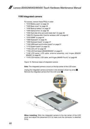 Page 7268
Lenovo B5400/M5400/M5400 Touch Hardware Maintenance Manual
1180 Integrated camera
For access, remove these FRUs in order: 
• “1010 Battery pack” on page 34
• “1020 Base cover” on page 35
• “1030 Backup battery” on page 37
• “1040 Optical drive” on page 38
• “1050 Hard disk drive and solid state disk” on page 39
• “1060 PCI Express Mini Card for wireless LAN” on page 42
• “1070 DIMM” on page 44
• “1080 Keyboard” on page 45
• “1090 Keyboard bezel” on page 47
• “1100 USB board and function board” on page...