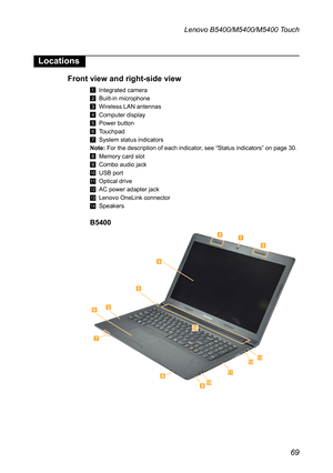 Page 7369
Lenovo B5400/M5400/M5400 Touch
Locations
Front view and right-side view
1 Integrated camera
2 Built-in microphone
3 Wireless LAN antennas
4 Computer display
5 Power button
6 Touchpad
7 System status indicators
Note: For the description of each indicator, see “Status indicators” on page 30.
8 Memory card slot
9 Combo audio jack
J USB port
K Optical drive
L AC power adapter jack
M Lenovo OneLink connector
N Speakers
B5400











 