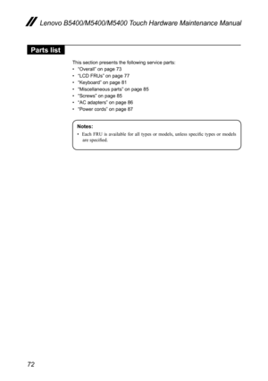 Page 7672
Lenovo B5400/M5400/M5400 Touch Hardware Maintenance Manual
Parts list
This section presents the following service parts:
• “Overall” on page 73
• “LCD FRUs” on page 77
• “Keyboard” on page 81
• “Miscellaneous parts” on page 85
• “Screws” on page 85
• “AC adapters” on page 86
• “Power cords” on page 87
Notes:
•	 Each	FRU	is	available	 for	all	types	 or	models,	 unless	specific	 types	or	models	
are	specified. 