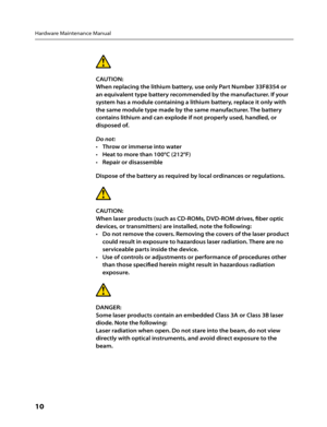 Page 12Hardware Maintenance Manual
10      
CAUTION: 
When replacing the lithium battery, use only Part Number 33F8354 or 
an equivalent type battery recommended by the manufacturer. If your 
system has a module containing a lithium battery, replace it only with 
the same module type made by the same manufacturer. The battery 
contains lithium and can explode if not properly used, handled, or 
disposed of.
Do not:Throw or immerse into water 
• 
Heat to more than 100°C (212°F)
• 
Repair or disassemble
• 
Dispose...