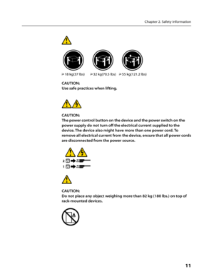 Page 13Chapter 2. Safety information
      11
CAUTION:
Use safe practices when lifting.
CAUTION:
The power control button on the device and the power switch on the 
power supply do not turn off the electrical current supplied to the 
device. The device also might have more than one power cord. To 
remove all electrical current from the device, ensure that all power cords 
are disconnected from the power source.
1
2
CAUTION: 
Do not place any object weighing more than 82 kg (180 lbs.) on top of 
rack-mounted...