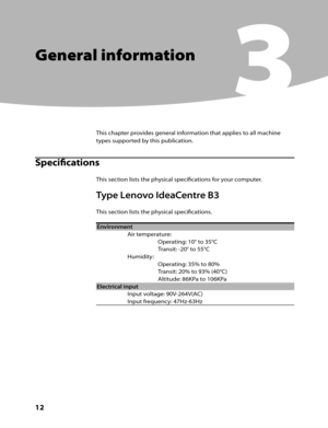 Page 14Hardware Maintenance Manual
12      
General information
3
This chapter provides general information that applies to all machine 
types supported by this publication.
Specifications
This section lists the physical specifications for your computer.
Type Lenovo IdeaCentre B3
This section lists the physical specifications.
EnvironmentAir temperature:Operating: 10° to 35°C
Transit: -20° to 55°C
Humidity: Operating: 35% to 80%
Transit: 20% to 93% (40°C)
Altitude: 86KPa to 106KPa
Electrical input Input...