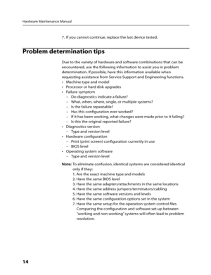 Page 16Hardware Maintenance Manual
14      
7. If you cannot continue, replace the last device tested.
Problem determination tips 
Due to the variety of hardware and software combinations that can be 
encountered, use the following information to assist you in problem 
determination. If possible, have this information available when 
requesting assistance from Service Support and Engineering functions.
Machine type and model
• 
Processor or hard disk upgrades
• 
Failure symptom 
• 
–   Do diagnostics indicate a...