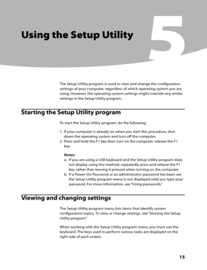 Page 17Chapter 5. Using the Setup Utility
      15
Using the Setup Utility
5
The Setup Utility program is used to view and change the configuration 
settings of your computer, regardless of which operating system you are 
using. However, the operating-system settings might override any similar 
settings in the Setup Utility program.
Starting the Setup Utility program
To start the Setup Utility program, do the following:
1. If your computer is already on when you start this procedure, shut 
down the operating...