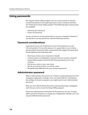 Page 18Hardware Maintenance Manual
16      
Using passwords
By using the Setup Utility program, you can set passwords to prevent 
unauthorized persons from gaining access to your computer and data. 
See “Starting the Setup Utility program.” The following types of passwords 
are available:
•	 Administrator	Password
•	 Power-On	Password
You do not have to set any passwords to use your computer. However, if 
you decide to set any passwords, read the following sections.
Password considerations
A password can be any...