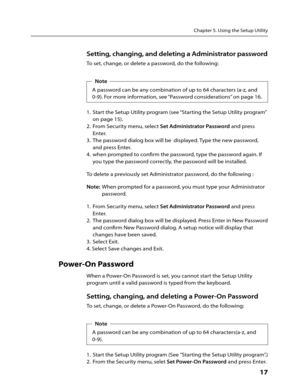 Page 19Chapter 5. Using the Setup Utility
      17
Setting, changing, and deleting a Administrator password
To set, change, or delete a password, do the following:Note
A password can be any combination of up to 64 characters (a-z, and 
0-9). For more information, see “Password considerations” on page 16.
1.  Start the Setup Utility program (see “Starting the Setup Utility program” 
on page 15).
2.  From Security menu, select Set Administrator Password and press 
Enter.
3.  The password dialog box will be...