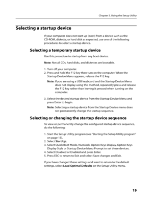 Page 21Chapter 5. Using the Setup Utility
      19
Selecting a startup device
If your computer does not start up (boot) from a device such as the 
CD-ROM, diskette, or hard disk as expected, use one of the following 
procedures to select a startup device.
Selecting a temporary startup device
Use this procedure to startup from any boot device.
Note: Not all CDs, hard disks, and diskettes are bootable.
1.  Turn off your computer.
2.  Press and hold the F12 key then turn on the computer. When the 
Startup Device...