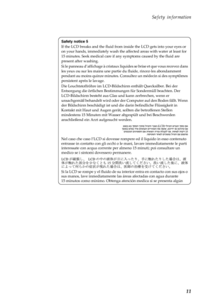 Page 15Safety information
11
Safety notice 5
If the LCD breaks and the fluid from inside the LCD gets into your eyes or 
on your hands, immediately wash the affected areas with water at least for 
15 minutes. Seek medical care if any symptoms caused by the fluid are 
present after washing.
Si le panneau d’affichage à cristaux liquides se brise et que vous recevez dans 
les yeux ou sur les mains une partie du fluide, rincez-les abondamment 
pendant au moins quinze minutes. Consultez un médecin si des symptômes...
