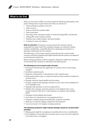 Page 24Lenovo B6000/B8000 Hardware Maintenance Manual
20
When you do return an FRU, you must include the following information in the 
parts exchange form or parts return form that you attach to it:
1.Name and phone number of servicer
2.Date of service
3.Date on which the machine failed
4.Date of purchase
5.Procedure index and page number in which the failing FRU was detected
6.Failing FRU name and part number
7.Machine type, model number, and serial number
8.Customer’s name and address
Note for warranty:...