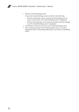 Page 26Lenovo B6000/B8000 Hardware Maintenance Manual
22
1.Open the Android Settings screen.
To open the Android Settings screen, do either of the following:
– From the main Home screen, touch the Android Settings icon on 
Lenovo Launch Zone. The Android Settings screen is displayed.
– Pull down the right side of the action bar and then touch the Settings 
icon. The Android Settings screen is displayed.
2.Touch Battery in the Device section on the Android Settings screen.
3.The accurate percentage of the...