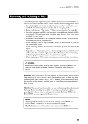 Page 31Lenovo B6000 / B8000
27
This section presents exploded figures with the instructions to indicate how to 
remove and replace the FRU. Make sure to observe the following general rules:
1.Do not attempt to service any computer unless you have been trained and 
certified. An untrained person runs the risk of damaging parts.
2.Before replacing any FRU, review “FRU replacement notices” on page 26.
3.Begin by removing any FRUs that have to be removed before the failing FRU. 
Any of such FRUs are listed at the...