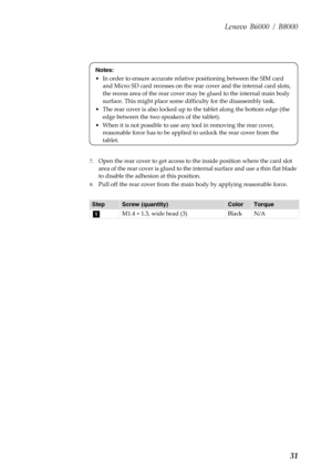 Page 35Lenovo B6000 / B8000
31
7.Open the rear cover to get access to the inside position where the card slot 
area of the rear cover is glued to the internal surface and use a thin flat blade 
to disable the adhesion at this position.
8.Pull off the rear cover from the main body by applying reasonable force.
StepScrew (quantity)ColorTorque
M1.4 × 1.3, wide head (3) Black N/A
Notes:
• In order to ensure accurate relative positioning between the SIM card 
and Micro SD card recesses on the rear cover and the...