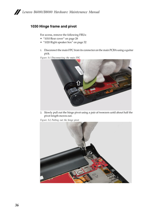 Page 40Lenovo B6000/B8000 Hardware Maintenance Manual
361030 Hinge frame and pivot
For access, remove the following FRUs:
• “1010 Rear cover ” on page 28
• “1020 Right speaker box” on page 32
1.Disconnect the main FPC from its connector on the main PCBA using a guitar 
pick.
Figure 3-1 Disconnecting the main FPC
2.Slowly pull out the hinge pivot using a pair of tweezers until about half the 
pivot length moves out.
Figure 3-2 Pulling out the hinge pivot 