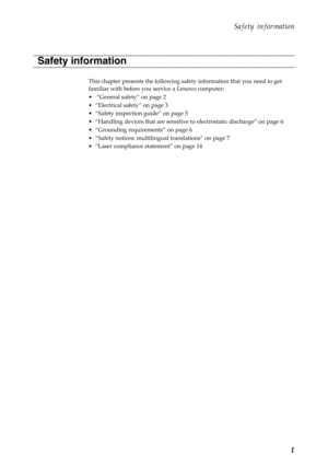 Page 5Safety information
1
This chapter presents the following safety information that you need to get 
familiar with before you service a Lenovo computer:
•  “General safety” on page 2
• “Electrical safety” on page 3
• “Safety inspection guide” on page 5
• “Handling devices that are sensitive to electrostatic discharge” on page 6
• “Grounding requirements” on page 6
• “Safety notices: multilingual translations” on page 7
• “Laser compliance statement” on page 14
Safety information 