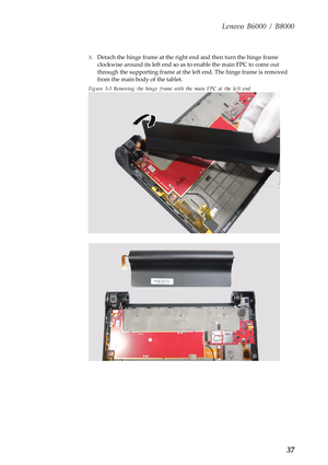 Page 41Lenovo B6000 / B8000
37
3.Detach the hinge frame at the right end and then turn the hinge frame 
clockwise around its left end so as to enable the main FPC to come out 
through the supporting frame at the left end. The hinge frame is removed 
from the main body of the tablet.
Figure 3-3 Removing the hinge frame with the main FPC at the left end 