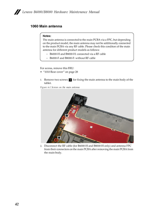 Page 46Lenovo B6000/B8000 Hardware Maintenance Manual
421060 Main antenna
For access, remove this FRU:
• “1010 Rear cover ” on page 28
1.Remove two screws   for fixing the main antenna to the main body of the 
tablet.
Figure 6-1 Screws on the main antenna
2.Disconnect the RF cable (for B6000-H and B8000-H only) and antenna FPC 
from their connectors on the main PCBA after removing the main PCBA from 
the main body.
Notes:
The main antenna is connected to the main PCBA via a FPC, but depending 
on the product...