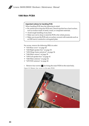 Page 50Lenovo B6000/B8000 Hardware Maintenance Manual
461080 Main PCBA
For access, remove the following FRUs in order:
• “1010 Rear cover ” on page 28
• “1020 Right speaker box” on page 32
• “1030 Hinge frame and pivot” on page 36
• “1040 Main camera” on page 39
• “1050 Left speaker box” on page 41
• “1060 Main antenna” on page 42
• “1070 WiFi antenna” on page 44
1.Remove four screws   for fixing the main PCBA to the main body.
Figure 8-1 Remove four screws on the main PCBA
Important notices for handling PCB:...